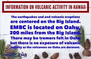 The earthquakes and volcanic eruptions are centered on the big island. EMBC is located on Oahu, 200 miles from the Big Island. There may be tremors felt in Oahu but there is no exposure of volcanic activity as the volcanoes on Oahu are dormant